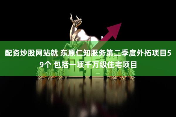 配资炒股网站就 东原仁知服务第二季度外拓项目59个 包括一项千万级住宅项目
