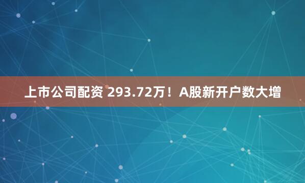 上市公司配资 293.72万！A股新开户数大增