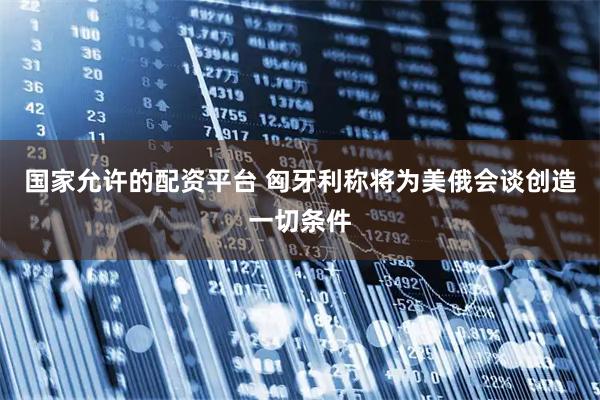 国家允许的配资平台 匈牙利称将为美俄会谈创造一切条件