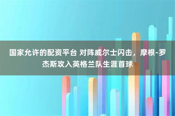 国家允许的配资平台 对阵威尔士闪击，摩根-罗杰斯攻入英格兰队生涯首球