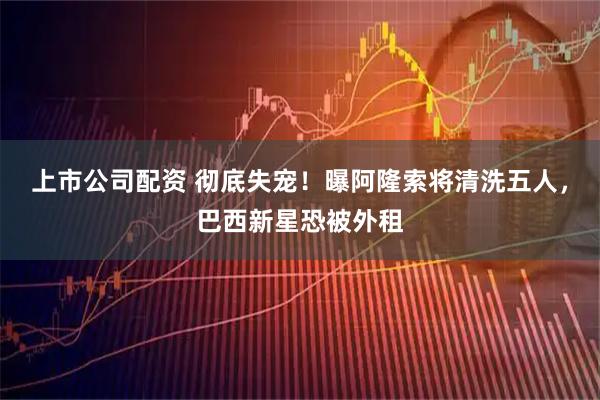 上市公司配资 彻底失宠！曝阿隆索将清洗五人，巴西新星恐被外租