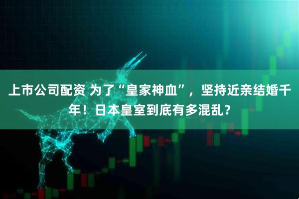 上市公司配资 为了“皇家神血”，坚持近亲结婚千年！日本皇室到底有多混乱？