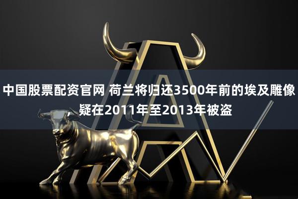 中国股票配资官网 荷兰将归还3500年前的埃及雕像，疑在2011年至2013年被盗