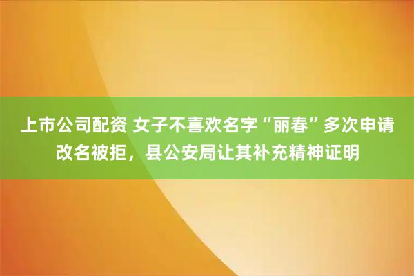 上市公司配资 女子不喜欢名字“丽春”多次申请改名被拒，县公安局让其补充精神证明