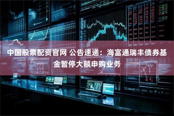 中国股票配资官网 公告速递：海富通瑞丰债券基金暂停大额申购业务