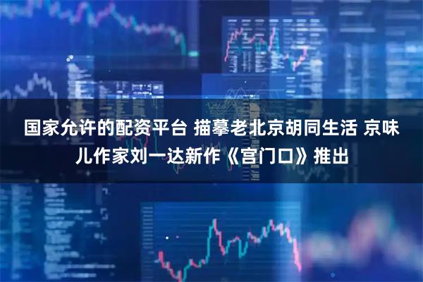 国家允许的配资平台 描摹老北京胡同生活 京味儿作家刘一达新作《宫门口》推出