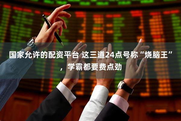 国家允许的配资平台 这三道24点号称“烧脑王”，学霸都要费点劲