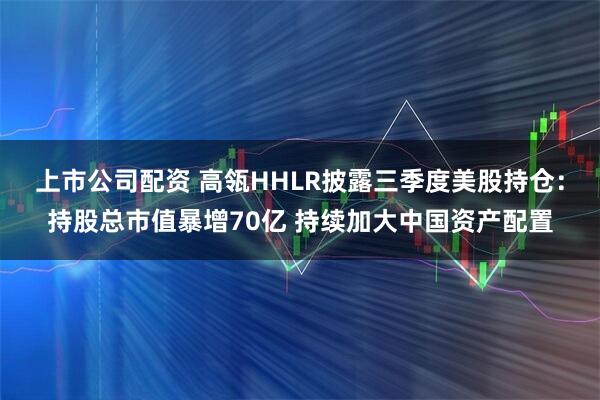 上市公司配资 高瓴HHLR披露三季度美股持仓：持股总市值暴增70亿 持续加大中国资产配置