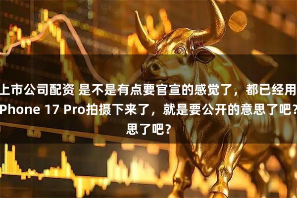 上市公司配资 是不是有点要官宣的感觉了，都已经用iPhone 17 Pro拍摄下来了，就是要公开的意思了吧？