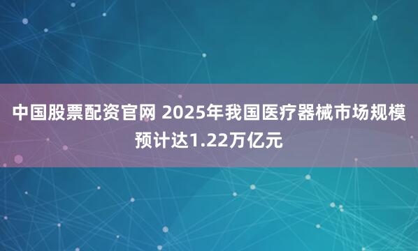 中国股票配资官网 2025年我国医疗器械市场规模预计达1.22万亿元
