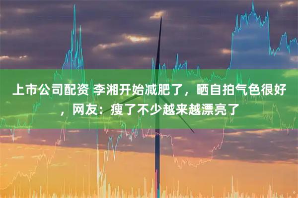 上市公司配资 李湘开始减肥了，晒自拍气色很好，网友：瘦了不少越来越漂亮了