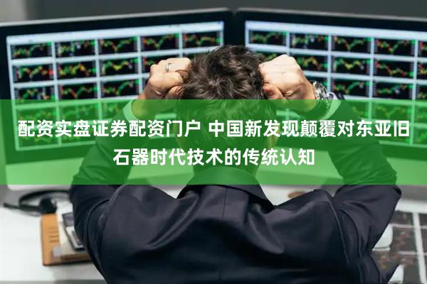 配资实盘证券配资门户 中国新发现颠覆对东亚旧石器时代技术的传统认知