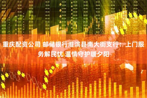 重庆配资公司 邮储银行淮滨县南大街支行：上门服务解民忧 温情守护暖夕阳