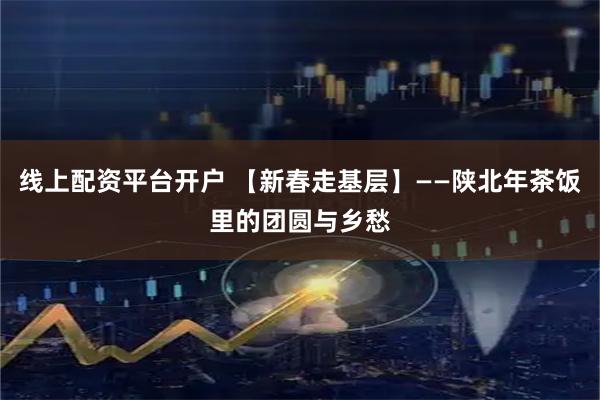 线上配资平台开户 【新春走基层】——陕北年茶饭里的团圆与乡愁
