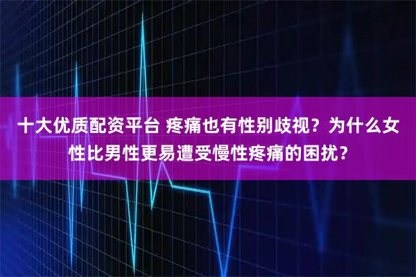 十大优质配资平台 疼痛也有性别歧视？为什么女性比男性更易遭受慢性疼痛的困扰？