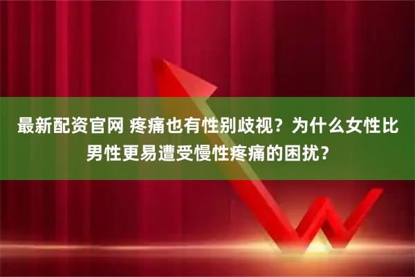 最新配资官网 疼痛也有性别歧视？为什么女性比男性更易遭受慢性疼痛的困扰？