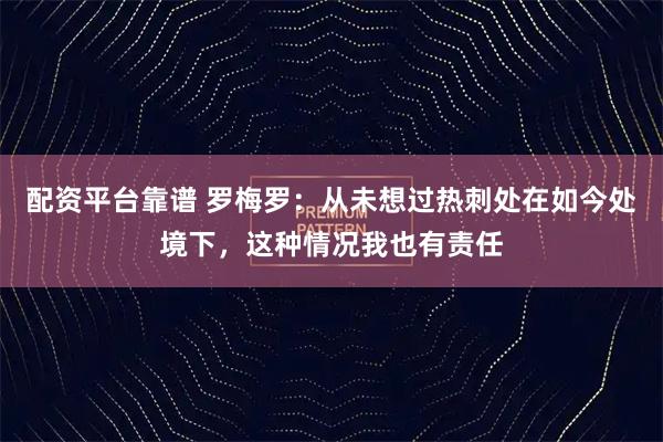 配资平台靠谱 罗梅罗：从未想过热刺处在如今处境下，这种情况我也有责任