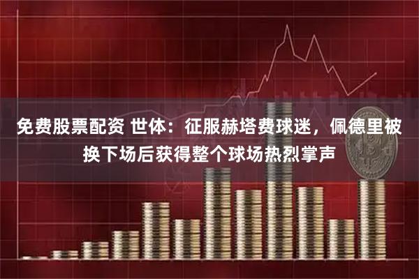 免费股票配资 世体：征服赫塔费球迷，佩德里被换下场后获得整个球场热烈掌声