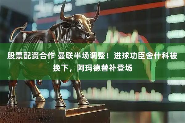 股票配资合作 曼联半场调整！进球功臣舍什科被换下，阿玛德替补登场