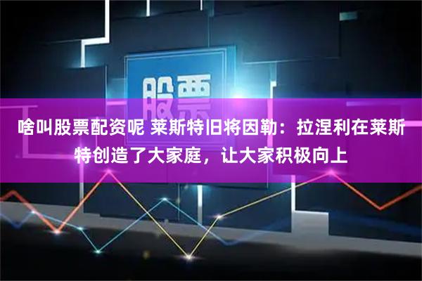 啥叫股票配资呢 莱斯特旧将因勒：拉涅利在莱斯特创造了大家庭，让大家积极向上