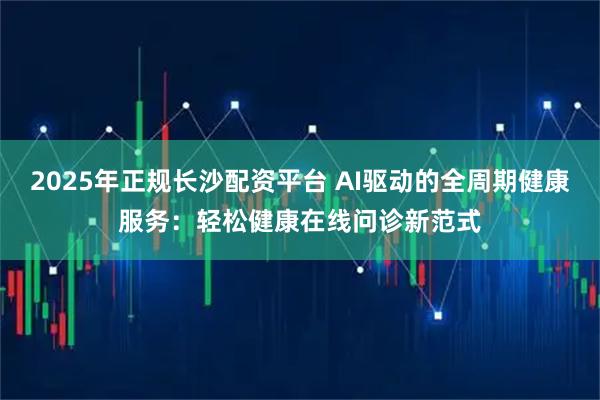 2025年正规长沙配资平台 AI驱动的全周期健康服务：轻松健康在线问诊新范式