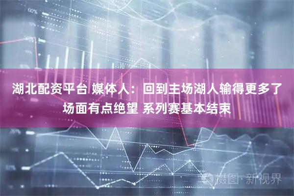 湖北配资平台 媒体人：回到主场湖人输得更多了场面有点绝望 系列赛基本结束