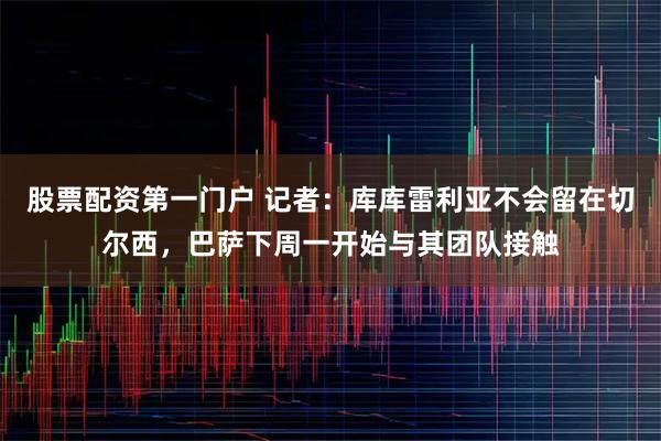 股票配资第一门户 记者:库库雷利亚不会留在切尔西,巴萨下周一开始与其团队接触