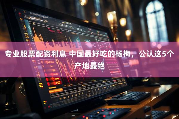 专业股票配资利息 中国最好吃的杨梅，公认这5个产地最绝