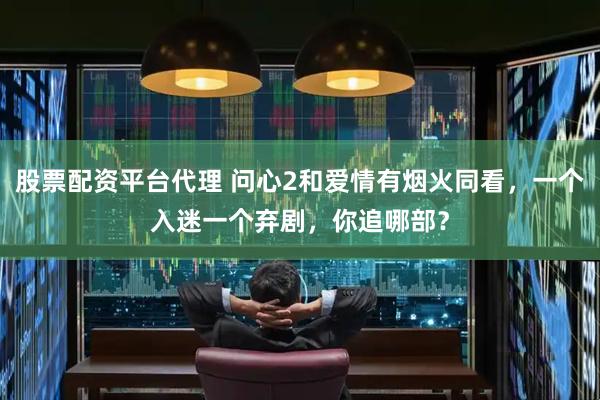 股票配资平台代理 问心2和爱情有烟火同看，一个入迷一个弃剧，你追哪部？
