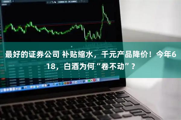 最好的证券公司 补贴缩水，千元产品降价！今年618，白酒为何“卷不动”？