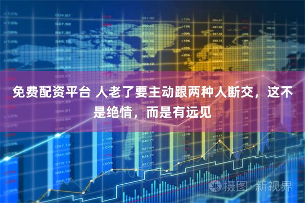 免费配资平台 人老了要主动跟两种人断交,这不是绝情,而是有远见