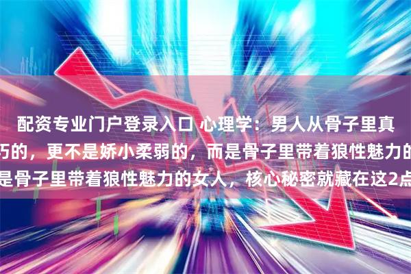 配资专业门户登录入口 心理学：男人从骨子里真正上瘾的，从来不是乖巧的，更不是娇小柔弱的，而是骨子里带着狼性魅力的女人，核心秘密就藏在这2点里