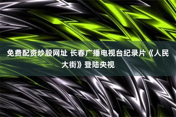 免费配资炒股网址 长春广播电视台纪录片《人民大街》登陆央视