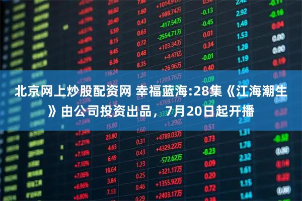 北京网上炒股配资网 幸福蓝海:28集《江海潮生》由公司投资出品，7月20日起开播